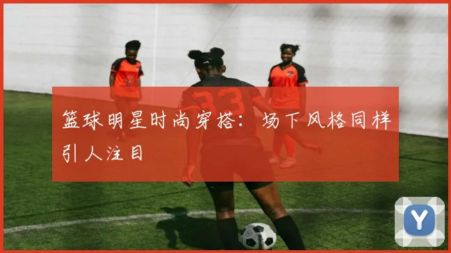篮球明星时尚穿搭：场下风格同样引人注目