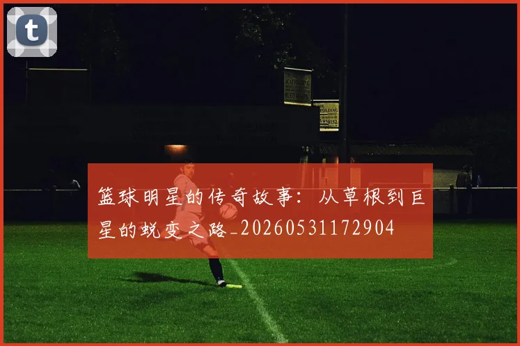 篮球明星的传奇故事:从草根到巨星的蜕变之路_20260531172904