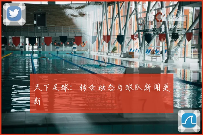 天下足球:转会动态与球队新闻更新