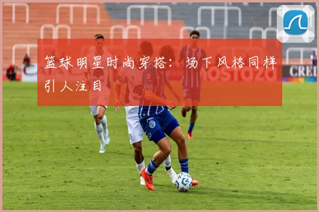 篮球明星时尚穿搭：场下风格同样引人注目